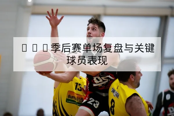 CBA季后赛单场复盘与关键球员表现