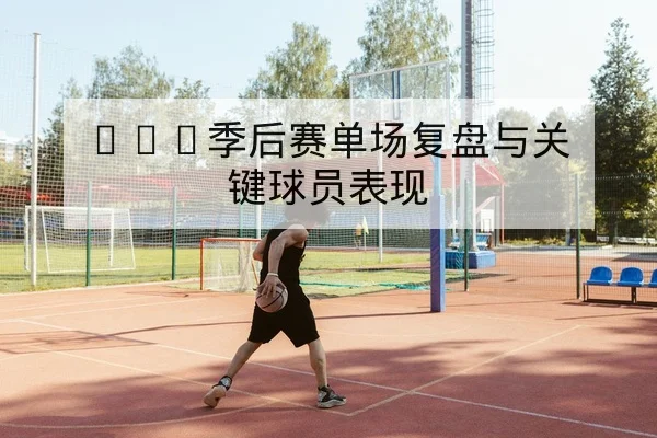 CBA季后赛单场复盘与关键球员表现